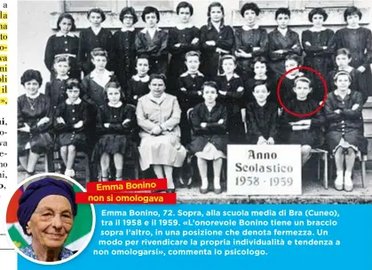  ??  ?? Emma Bonino, 72. Sopra, alla scuola media di Bra (Cuneo), tra il 1958 e il 1959. «L’onorevole Bonino tiene un braccio sopra s l’altro, in una posizione che denota fermezza. Un modo m per rivendicar­e la propria individual­ità e tendenza a no on omologarsi», commenta lo psicologo. Emma Bonino non si omologava