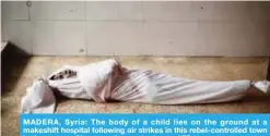  ??  ?? MADERA, Syria: The body of a child lies on the ground at a makeshift hospital following air strikes in this rebel-controlled town in the eastern Ghouta region yesterday. — AFP