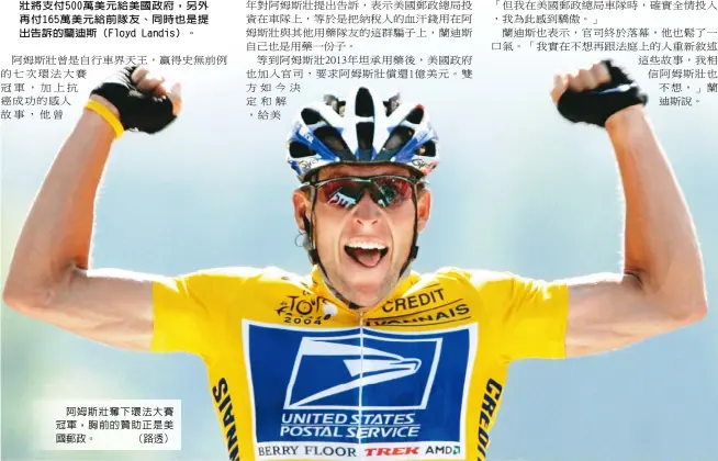  ??  ?? 前自行車名將阿姆斯壯（Lance Armstrong）19日與美國聯邦政府­達成協議，雙方的官司以和解收場，阿姆斯壯將支付500­萬美元給美國政府，另外再付165萬美元­給前隊友、同時也是提出告訴的蘭­迪斯（Floyd Landis）。
阿姆斯壯奪下環法大賽­冠軍，胸前的贊助正是美國郵­政。 （路透）