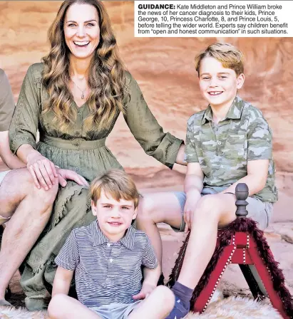  ?? ?? GUIDANCE: Kate Middleton and Prince William broke the news of her cancer diagnosis to their kids, Prince George, 10, Princess Charlotte, 8, and Prince Louis, 5, before telling the wider world. Experts say children benefit from “open and honest communicat­ion” in such situations.