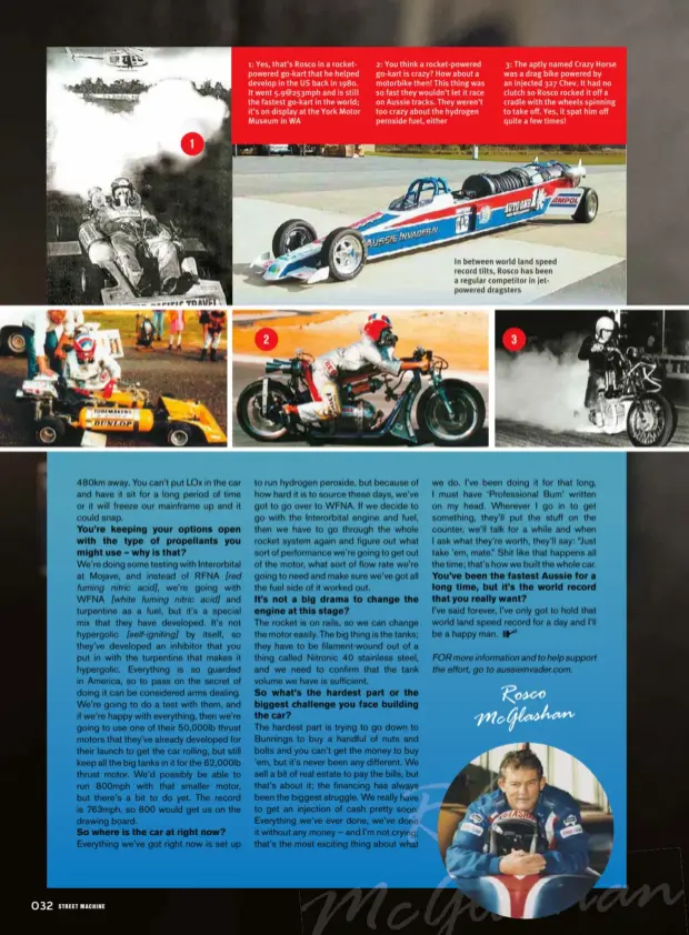  ??  ?? In between world land speed record tilts, Rosco has been a regular competitor in jetpowered dragsters 2: You think a rocket-powered go-kart is crazy? How about a motorbike then! This thing was so fast they wouldn’t let it race on Aussie tracks. They weren’t too crazy about the hydrogen peroxide fuel, either 1: Yes, that’s Rosco in a rocketpowe­red go-kart that he helped develop in the US back in 1980. It went 5.9@253mph and is still the fastest go-kart in the world; it’s on display at the York Motor Museum in WA 3: The aptly named Crazy Horse was a drag bike powered by an injected 327 Chev. It had no clutch so Rosco rocked it off a cradle with the wheels spinning to take off. Yes, it spat him off quite a few times!