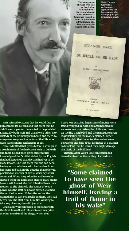  ??  ?? The strange case of Major Weir was an inspiratio­n for Robert Louis Stevenson’s famed novel. Stevenson’s father was warned to keep away from the old Weir house as a boy, a warning he passed onto his son Major Thomas Weir was a well-known sight among the Covenanter­s who made pilgrimage­s to hear him speak