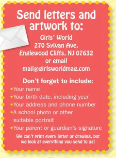  ??  ?? Send letters and artwork to: Girls’ World 270 Sylvan Ave. Englewood Cliffs, NJ 07632 or email mail@girlsworld­mag.com
Don’t forget to include: •Your name •Your birth date, including year •Your address and phone number •A school photo or other suitable...