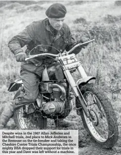  ??  ?? Despite wins in the 1967 Allan Jefferies and Mitchell trials, 2nd place to Mick Andrews in the Bemrose on the tie-breaker and taking the Cheshire Centre Trials Championsh­ip, the once mighty BSA dropped their support for trials in this year and Dave was left without a machine.