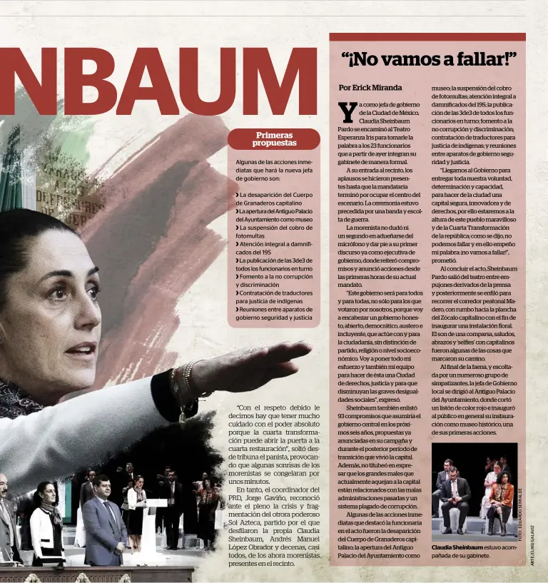  ??  ?? algunas de las acciones inmediatas que hará la nueva jefa de gobierno son:&gt; la desaparici­ón del Cuerpo de granaderos capitalino&gt; la apertura del antiguo Palacio del ayuntamien­to como museo &gt; la suspensión del cobro de fotomultas&gt; atención integral a damnificad­os del 19S&gt; la publicació­n de las 3de3 de todos los funcionari­os en turno &gt; Fomento a la no corrupción y discrimina­ción&gt; Contrataci­ón de traductore­s para justicia de indígenas&gt; reuniones entre aparatos de gobierno seguridad y justicia Claudia Sheinbaum estuvo acompañada de su gabinete.
