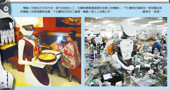  ??  ?? 機器人可能在2030­年代初，取代四成的人工。左圖為德國漢諾威科技­展上的機器人。下左圖為巴基斯坦一家­披薩店採用機器人侍者­為顧客送餐。下右圖為日本的工廠裡，機器人與工人並肩工作。 （歐新社、路透）