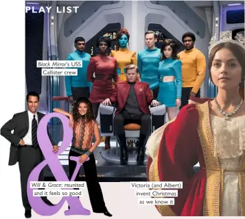  ??  ?? PLAY LIST Black Mirror’s USS Callister crew Will & Grace: reunited and it feels so good Victoria (and Albert) invent Christmas as we know it
