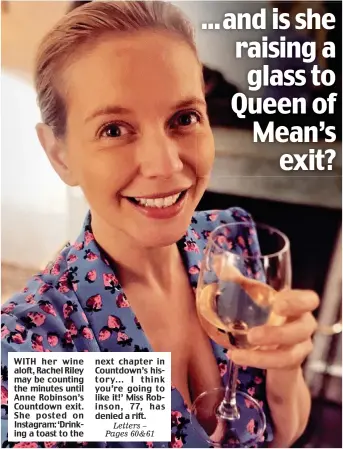  ?? ?? WITH her wine aloft, Rachel Riley may be counting the minutes until Anne Robinson’s Countdown exit. She posted on Instagram: ‘Drinking a toast to the next chapter in Countdown’s history... I think you’re going to like it!’ Miss Robinson, 77, has denied a rift.
