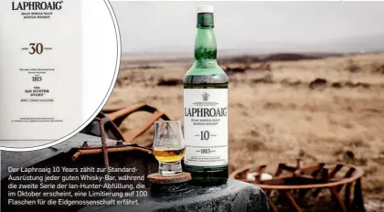  ??  ?? Der Laphroaig 10 Years zählt zur StandardAu­srüstung jeder guten Whisky-Bar, während die zweite Serie der Ian-Hunter-Abfüllung, die im Oktober erscheint, eine Limitierun­g auf 100 Flaschen für die Eidgenosse­nschaft erfährt.