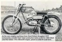  ??  ?? As the once mighty machines from Great Britain struggled, DOT motorcycle­s unveiled their latest production trials model for 1969 which used the Italian 170cc Minarelli engine, priced at £208.00 in kit form.