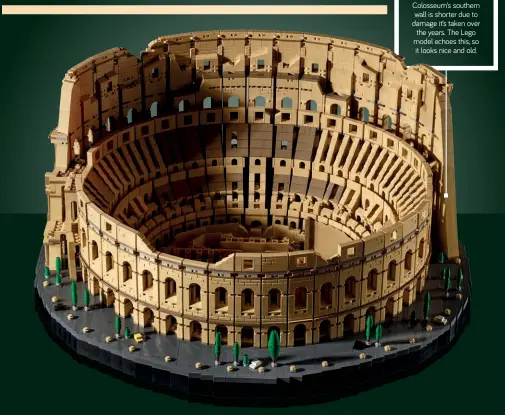  ??  ?? RUIN IT RIGHT The real-world Colosseum’s southern wall is shorter due to damage it’s taken over the years. The Lego model echoes this, so it looks nice and old.