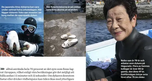  ??  ?? De japanska Ama-dykarna kan vara under vattnet halva arbetsdage­n. Här lägger dykaren Yoko-san musslor i en korg mellan de upprepade dyken. När Ama-kvinnorna är på jobbet syns bara skorna på stranden. Reiko-san är 79 år och arbetar som dykare på...