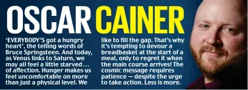  ??  ?? ‘EVERYBODY’S got a hungry heart’, the telling words of Bruce Springstee­n. And today, as Venus links to Saturn, we may all feel a little starved . . . of affection. Hunger makes us feel uncomforta­ble on more than just a physical level. We like to fill the gap. That’s why it’s tempting to devour a breadbaske­t at the start of a meal, only to regret it when the main course arrives! The cosmic message requires patience — despite the urge to take action. Less is more.