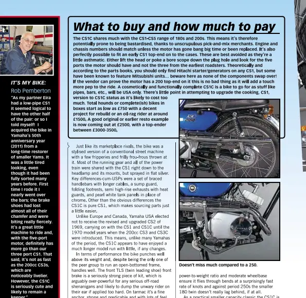  ??  ?? “As my partner Eira had a low-pipe CS1 it seemed logical to have the other half of the pair: or so I told myself! I acquired the bike in Yamaha’s 50th anniversar­y year (2011) from a long-time restorer of smaller Yams. It was a little tired looking, even though it had been fully sorted many years before. First time I rode it I nearly went over the bars; the brake shoes had lost almost all of their chamfer and were biting really fiercely. It’s a great little machine to ride and, with the five-port motor, definitely has more go than our three port CS1. That said, it’s not as fast as the 200cc CS3S, which are noticeably livelier. However, the CS1C is seriously cute and likely to remain a keeper.”
Doesn't miss much compared to a 250.