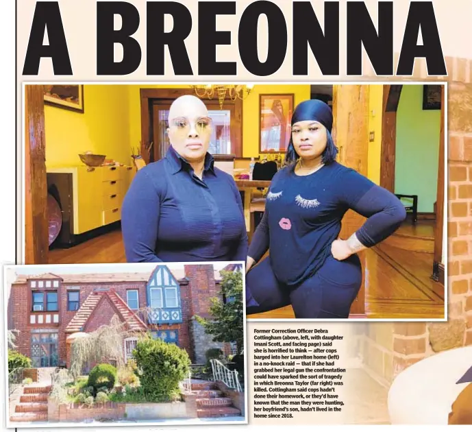  ??  ?? Former Correction Officer Debra Cottingham (above, left, with daughter Imani Scott, and facing page) said she is horrified to think — after cops barged into her Laurelton home (left) in a no-knock raid — that if she had grabbed her legal gun the confrontat­ion could have sparked the sort of tragedy in which Breonna Taylor (far right) was killed. Cottingham said cops hadn’t done their homework, or they’d have known that the man they were hunting, her boyfriend’s son, hadn’t lived in the home since 2018.