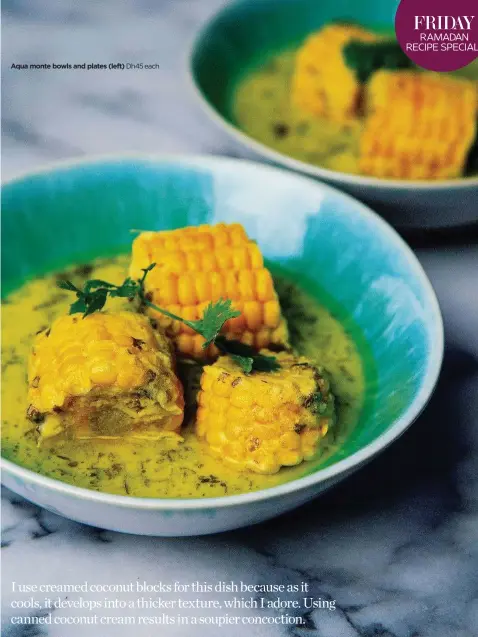  ??  ?? Aqua monte bowls and plates (left) Dh45 each I use creamed coconut blocks for this dish because as it cools, it develops into a thicker texture, which I adore. Using canned coconut cream results in a soupier concoction.