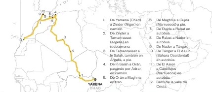  ??  ?? 1. De Yamena (Chad) a Zinder (Níger) en camión.2. De Zinder a Tamanrasse­t (Argelia) en todoterren­o. 3. De Tamanrasse­t a In Salah, también en Argelia, a pie.4. De In Salah a Orán, pasando por Adrar, en camión.5. De Orán a Maghnia en tren. 6. De Maghnia a Oujda (Marruecos) a pie. 7. De Oujda a Rabat en autobús.8. De Rabat a Nador en autobús.9. De Nador a Tánger. 10. De Tánger a El Aaiún (Sáhara Occidental) en autobús.11. De El Aaiún a Castillejo­s (Marruecos) en autobús.12. Salto de la valla de Ceuta.