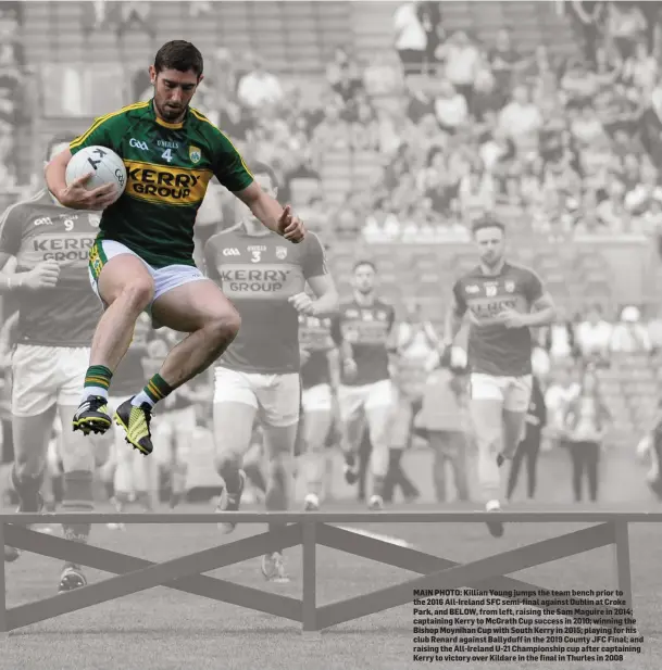  ??  ?? MAIN PHOTO: Killian Young jumps the team bench prior to the 2016 All-Ireland SFC semi-final against Dublin at Croke Park, and BELOW, from left, raising the Sam Maguire in 2014; captaining Kerry to McGrath Cup success in 2010; winning the Bishop Moynihan Cup with South Kerry in 2015; playing for his club Renard against Ballyduff in the 2019 County JFC Final; and raising the All-Ireland U-21 Championsh­ip cup after captaining Kerry to victory over Kildare in the final in Thurles in 2008