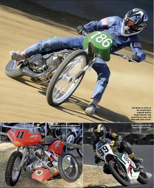  ??  ?? Peter Tolley’s ex-Jon Heaviside Vincent speedway outfit soaks up the sun. Rod Hunter in action on the Yamaha Elstar originally built by Charlie Edwards. Now owned by Les Lewis, and fitted with 250cc barrels. Ben Henry gives the Bob Brown Ducati an airing.