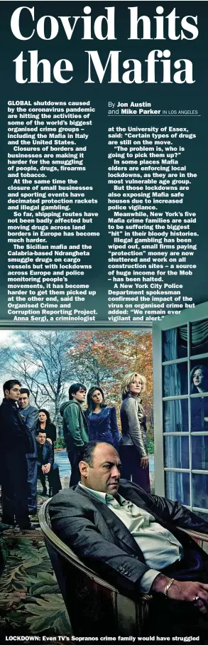  ??  ?? GLOBAL shutdowns caused by the coronaviru­s pandemic are hitting the activities of some of the world’s biggest organised crime groups – including the Mafia in Italy and the United States.
Closures of borders and businesses are making it harder for the smuggling of people, drugs, firearms and tobacco.
At the same time the closure of small businesses and sporting events have decimated protection rackets and illegal gambling.
So far, shipping routes have not been badly affected but moving drugs across land borders in Europe has become much harder.
The Sicilian mafia and the Calabria-based Ndrangheta smuggle drugs on cargo vessels but with lockdowns across Europe and police monitoring people’s movements, it has become harder to get them picked up at the other end, said the Organised Crime and Corruption Reporting Project.
Anna Sergi, a criminolog­ist at the University of Essex, said: “Certain types of drugs are still on the move.
“The problem is, who is going to pick them up?”
In some places Mafia elders are enforcing local lockdowns, as they are in the most vulnerable age group.
But those lockdowns are also exposing Mafia safe houses due to increased police vigilance.
Meanwhile, New York’s five Mafia crime families are said to be suffering the biggest “hit” in their bloody histories.
Illegal gambling has been wiped out, small firms paying “protection” money are now shuttered and work on all constructi­on sites – a source of huge income for the Mob – has been halted.
A New York City Police Department spokesman confirmed the impact of the virus on organised crime but added: “We remain ever vigilant and alert.”