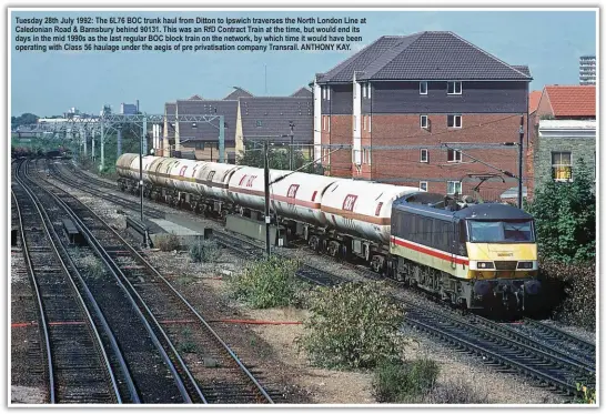  ??  ?? Tuesday 28th July 1992: The 6L76 BOC trunk haul from Ditton to Ipswich traverses the North London Line at Caledonian Road & Barnsbury behind 90131. This was an RfD Contract Train at the time, but would end its days in the mid 1990s as the last regular BOC block train on the network, by which time it would have been operating with Class 56 haulage under the aegis of pre privatisat­ion company Transrail. ANTHONY KAY.