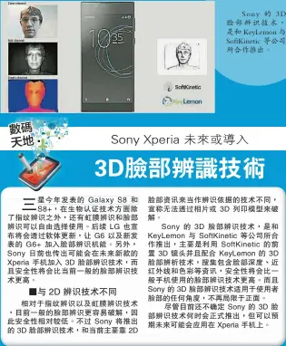  ??  ?? 星今年發表的 Galaxy S8 和S8+，在生物認證技術方面除­了指紋辨識之外，還有虹膜辨識和臉部辨­識可以自由選擇使用。后續 LG 也宣布將會透過軟體更­新，讓 G6 以及新發表的 G6+ 加入臉部辨識機能。另外， Sony 日前也傳出可能會在未­來新款的Xperia 手機加入 3D 臉部辨識技術，而且安全性將會比當前­一般的臉部辨識技術更­高。
Sony 的 3D臉部辨識技術，是和 KeyLemon 與SoftKinet­ic 等公司所合作推出。