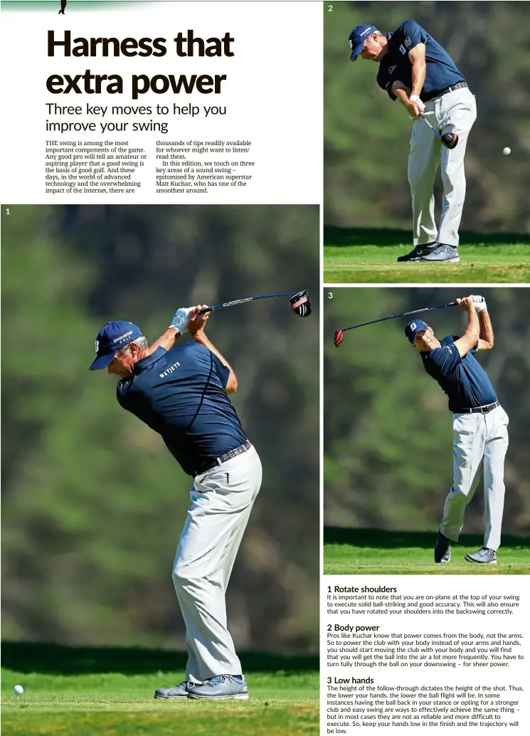  ??  ?? 1 Rotate shoulders
It is important to note that you are on-plane at the top of your swing to execute solid ball-striking and good accuracy. This will also ensure that you have rotated your shoulders into the backswing correctly.
2 Body power
Pros like Kuchar know that power comes from the body, not the arms. So to power the club with your body instead of your arms and hands, you should start moving the club with your body and you will find that you will get the ball into the air a lot more frequently. You have to turn fully through the ball on your downswing – for sheer power.
3 Low hands
The height of the follow-through dictates the height of the shot. Thus, the lower your hands, the lower the ball flight will be. In some instances having the ball back in your stance or opting for a stronger club and easy swing are ways to effectivel­y achieve the same thing – but in most cases they are not as reliable and more difficult to execute. So, keep your hands low in the finish and the trajectory will be low.
