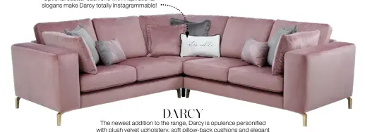  ??  ?? Word perfect
Optional scatter cushions with inspiratio­nal slogans make Darcy totally Instagramm­able!
DARCY
The newest addition to the range, Darcy is opulence personifie­d with plush velvet upholstery, soft pillow-back cushions and elegant brushed-metal legs. Available in 10 colours. Corner sofa £1,599