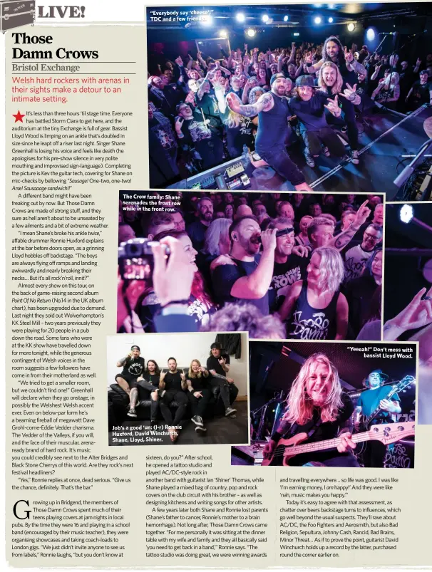  ??  ?? “Everybody say ‘cheese’!” TDC and a few friends.
The Crow family: Shane serenades the front row while in the front row.
Job’s a good ‘un: (l-r) Ronnie Huxford, David Winchurch, Shane, Lloyd, Shiner.
“Yeeeah!” Don’t mess with
bassist Lloyd Wood.