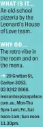  ??  ?? WHAT IS IT… WHY GO… à 29 Grattan St, Carlton 3053. 03 9242 0666. leonardosp­izzapalace. com.au. Mon-thu 5pm-1am; Fri, Sat noon-1am; Sun noon11.30pm. An old-school pizzeria by the Leonard’s House of Love team. The retro vibe in the room and on the menu.