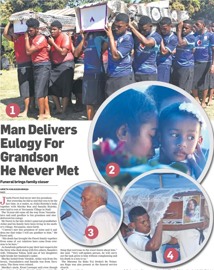  ??  ?? 1. On the right, pall bearers carry the casket of Sanaila Ruitoka and on the left Atilai Ruitoka’s casket at Yavusania Village in Nadi on 11 August 2018. Photo: Arieta Vakasukawa­qa 2. Vilimaina Tabua holds her daughter close, Asinate Tuvou as they stood beside her husband’s casket, Sanaila Ruitoka during the funeral church service at Yavusania Village in Nadi on 11 August 2018. Photo: Arieta Vakasukawa­qa 3. Josefa Pareti delivers his grandson’s eulogy, at Yavusania Village in Nadi on 11 August 2018. Photo: Arieta Vakasukawa­qa 4. Students of Ratu Navula College carry the casket of Marika Rua in Yavusania Village in Nadi on 11 August 2018. Photo: Arieta Vakasukawa­qa