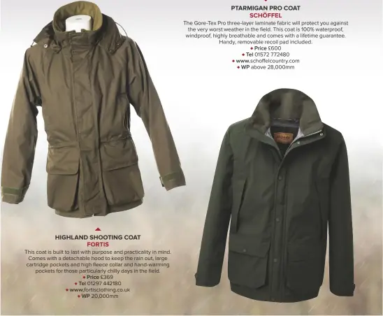  ??  ?? HIGHLAND SHOOTING COATFORTIS­This coat is built to last with purpose and practicali­ty in mind. Comes with a detachable hood to keep the rain out, large cartridge pockets and high fleece collar and hand-warming pockets for those particular­ly chilly days in the field.♦ Price £369♦ Tel 01297 442180♦ www.fortisclot­hing.co.uk♦ WP 20,000mm PTARMIGAN PRO COATSCHÖFF­ELThe Gore-tex Pro three-layer laminate fabric will protect you against the very worst weather in the field. This coat is 100% waterproof, windproof, highly breathable and comes with a lifetime guarantee. Handy, removable recoil pad included.♦ Price £600♦ Tel 01572 772480♦ www.schoffelco­untry.com♦ WP above 28,000mm