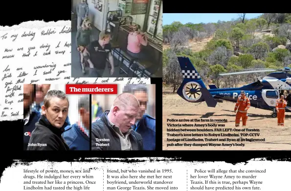  ??  ?? Police arrive at the farm in remote Victoria where Amey’s body was hidden between boulders. FAR LEFT: One of Torsten Trabert’s love letters to Robyn Lindholm. TOP: CCTV footage of Lindholm, Trabert and Ryan at an Inglewood pub after they dumped Wayne...