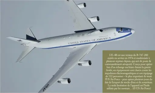  ?? (© US Air Force) ?? L’E-4B est une version du B-747-200 entrée en service en 1974 et modernisée à plusieurs reprises depuis, qui sert de poste de commandeme­nt aéroporté. Conçu pour opérer lors d’un échange nucléaire durant la guerre froide, ses équipement­s sont durcis contre les impulsions électromag­nétiques et son équipage de 112 personnes – le plus important de toute L’US Air Force – peut opérer plusieurs jours du fait de l’emport de stocks d’eau et de nourriture. La seule limitation de l’appareil est l’huile utilisée par les moteurs…