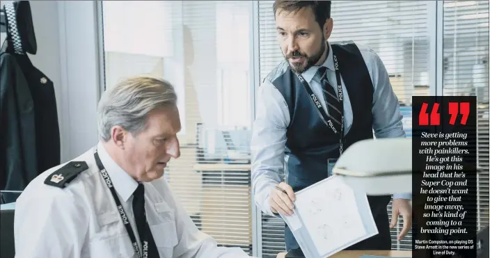  ??  ?? Steve is getting more problems with painkiller­s. He’s got this image in his head that he’s Super Cop and he doesn’t want to give that image away, so he’s kind of coming to a breaking point.
Martin Compston, on playing DS Steve Arnott in the new series of Line of Duty.