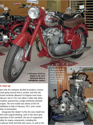  ??  ?? A 1954 Jawa 15/02 on display at the 2012 Motorcycle Show in Mattighofe­n, Austria.
A sectioned 15/00 engine in the Jawa Museum in Prague, showing the skew gear drive to the single overhead camshaft.