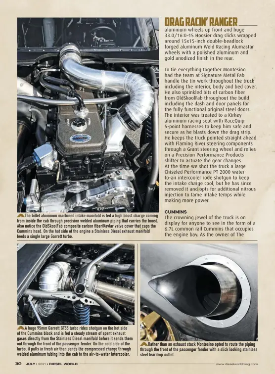  ??  ?? The billet aluminum machined intake manifold is fed a high boost charge coming from inside the cab through precision welded aluminum piping that carries the boost. Also notice the Oldskoolfa­b composite carbon fiber/kevlar valve cover that caps the Cummins head. On the hot side of the engine a Stainless Diesel exhaust manifold feeds a single large Garrett turbo.
A huge 95mm Garrett GT55 turbo rides shotgun on the hot side of the Cummins block and is fed a steady stream of spent exhaust gases directly from the Stainless Diesel manifold before it sends them out through the front of the passenger fender. On the cold side of the turbo, it pulls in fresh air then sends the compressed charge through welded aluminum tubing into the cab to the air-to-water intercoole­r.
Rather than an exhaust stack Montesino opted to route the piping through the front of the passenger fender with a slick looking stainless steel teardrop outlet. DRAG RACIN’ RANGER