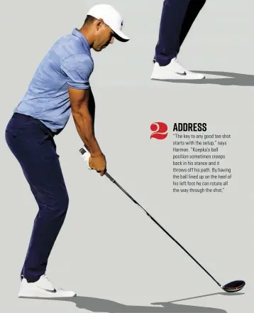  ??  ?? ADDRESS “The key to any good tee shot starts with the setup,” says Harmon. “Koepka’s ball position sometimes creeps back in his stance and it throws off his path. By having the ball lined up on the heel of his left foot he can rotate all the way through the shot.”