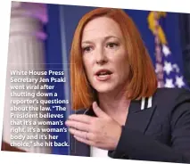  ??  ?? White House Press Secretary Jen Psaki went viral after shutting down a reporter’s questions about the law. “The President believes that it’s a woman’s right, it’s a woman’s body and it’s her choice,” she hit back.
