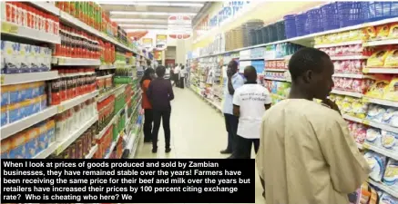  ??  ?? When I look at prices of goods produced and sold by Zambian businesses, they have remained stable over the years! Farmers have been receiving the same price for their beef and milk over the years but retailers have increased their prices by 100 percent citing exchange rate? Who is cheating who here? We