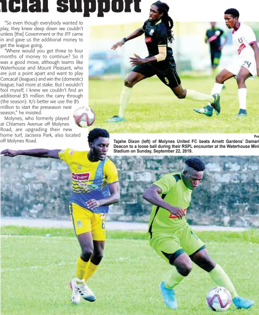  ?? FILE
FILE ?? Tajahe Dixon (left) of Molynes United FC beats Arnett Gardens’ Damari Deacon to a loose ball during their RSPL encounter at the Waterhouse Mini Stadium on Sunday, September 22, 2019.
Tafari Chambers of Molynes United FC gets away from Jermey Nelson (left) of Harbour View FC in a Red Stripe Premier League match at the Constant Field, on November 27, 2019.