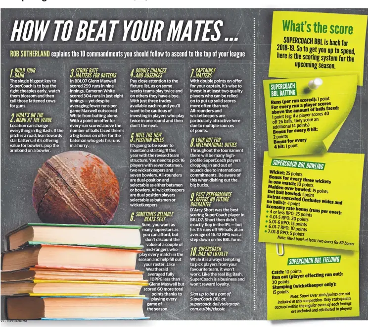  ??  ?? The single biggest key to SuperCoach is to buy the right cheapies early, watch them blossom and then cull those fattened cows for guns. In BBL07 Glenn Maxwell scored 299 runs in nine innings, Cameron White scored 304 runs in just eight innings — yet despite averaging fewer runs per game Maxwell outscored White from batting alone. With a point on offer for every run scored above the number of balls faced there’s a big bonus on offer for the batsman who gets his runs in a hurry. Pay close attention to the fixture list, as on some weeks teams play twice and on others they have a bye. With just three trades available each round you’ll want to be cautious of investing in players who play twice in one round and then don’t the next. It’s going to be easier to maintain a starting 11 this year with the revised team structure. You need to pick 16 players with seven batsmen, two wicketkeep­ers and seven bowlers. All-rounders are dual-position and selectable as either batsmen or bowlers. All wicketkeep­ers are dual position players selectable as batsmen or wicketkeep­ers. With double points on offer for your captain, it’s wise to invest in at least two quality players who can be relied on to put up solid scores more often than not. All-rounders and wicketkeep­ers are particular­ly attractive here due to multiple sources of points. Throughout the tournament there will be many highprofil­e SuperCoach players dropping in and out of squads due to internatio­nal commitment­s. Be aware of this when dishing out the big bucks. D’Arcy Short was the best scoring SuperCoach player in BBL07. Short then didn’t exactly flop in the IPL — but his 115 runs off 99 balls at an average of 16.42 RPG was a step down on his BBL form. While it is always tempting to pick players from your favourite team, it won’t work. Like the real Big Bash, SuperCoach is a business and won’t reward loyalty. 10 points