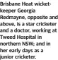  ?? ?? Brisbane Heat wicketkeep­er Georgia Redmayne, opposite and above, is a star cricketer and a doctor, working at Tweed Hospital in northern NSW; and in her early days as a junior cricketer.