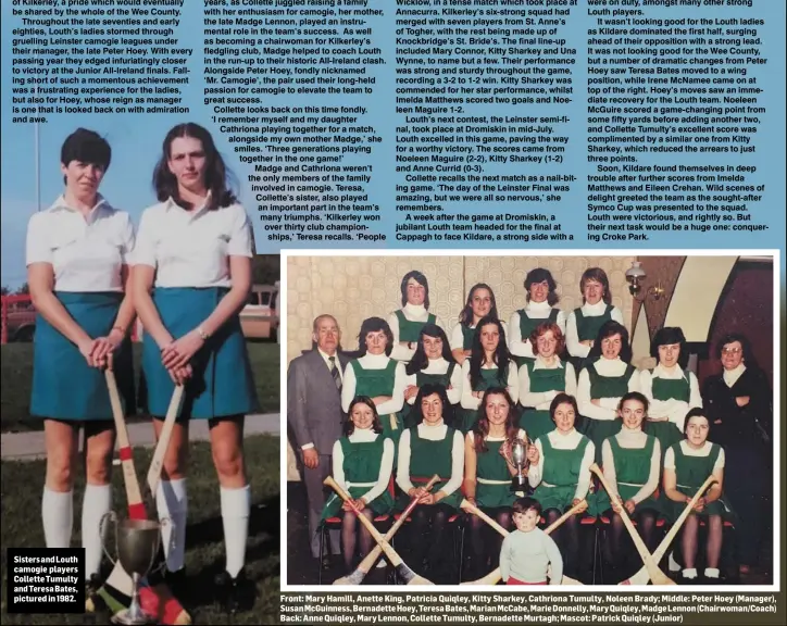  ??  ?? Sisters and Louth camogie players Collette Tumulty and Teresa Bates, pictured in 1982.
Front: Mary Hamill, Anette King, Patricia Quiqley, Kitty Sharkey, Cathriona Tumulty, Noleen Brady; Middle: Peter Hoey (Manager), Susan McGuinness, Bernadette Hoey, Teresa Bates, Marian McCabe, Marie Donnelly, Mary Quiqley, Madge Lennon (Chairwoman/Coach) Back: Anne Quiqley, Mary Lennon, Collette Tumulty, Bernadette Murtagh; Mascot: Patrick Quiqley (Junior)