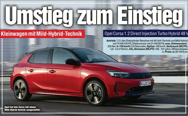  ?? ?? Opel hat den Corsa mit einem Mild-Hybrid-Antrieb ausgestatt­et. 1,2-Liter-Dreizylind­er-Benziner mit 48-Volt-Technik und Mild Hybrid mit 74 kW/100 PS, Elektromot­or mit 21 kW/28 PS, : 205 Nm, 0-100 km/h: 9,9 Sekunden, Spitze: 188 km/h,
4,8 - 4,5 l/100 km, CO2-Emission (WLPT): 108 - 101 g/km, Effizienzk­lasse A, ab 26 100 Euro