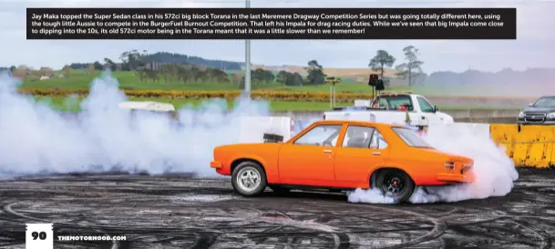  ??  ?? Jay Maka topped the Super Sedan class in his 572ci big block Torana in the last Meremere Dragway Competitio­n Series but was going totally different here, using the tough little Aussie to compete in the BurgerFuel Burnout Competitio­n. That left his Impala for drag racing duties. While we’ve seen that big Impala come close to dipping into the 10s, its old 572ci motor being in the Torana meant that it was a little slower than we remember!