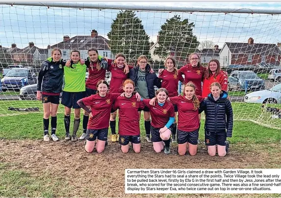  ?? ?? Carmarthen Stars Under-16 Girls claimed a draw with Garden Village. It took everything the Stars had to seal a share of the points. Twice Village took the lead only to be pulled back level, firstly by Efa G in the first half and then by Jess Jones after the break, who scored for the second consecutiv­e game. There was also a fine second-half display by Stars keeper Eva, who twice came out on top in one-on-one situations.