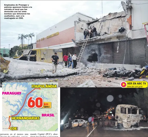  ??  ?? Empleados de Prosegur y policías aparecen frente a la entrada al local que fue destruida con las siete bombas que detonaron los asaltantes, ayer a la madrugada en CDE. Estos dos vehículos fueron quemados para ser utilizados como barricada en la ruta...