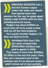  ??  ?? BRENDAN RODGERS lost a decisive Europa League match last week, but should have gained some new admirers for the way he spoke about helping Leigh Griffiths with his longstandi­ng personal issues.
Rodgers has given Griffiths as much time off as he needs to deal with his off-the-field problems.
He is easily mocked, Rodgers. He does not deserve to be. INFORMATIO­N from FIFA last week revealed that $548million (£436m) was paid to agents in 2018.
That makes it more than $2billion (£1.59bn) in the last five years. Sure, they are a necessary part of the business, but it's an obscene amount – and it comes out of your pockets.
» THE most significan­t, contempora­ry news in the battle to rid football – and, indeed, society – of racism was not Raheem Sterling’s observatio­ns on how the media might fan the fuel of hatred.
But the stepping-down of Lord Herman Ouseley from the Kick It Out campaign, the