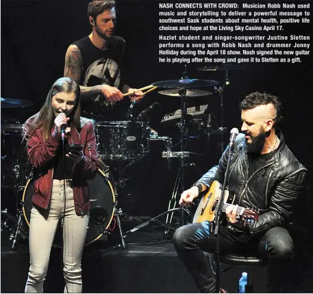  ??  ?? NASH CONNECTS WITH CROWD: Musician Robb Nash used music and storytelli­ng to deliver a powerful message to southwest Sask students about mental health, positive life choices and hope at the Living Sky Casino April 17. Hazlet student and singer- songwriter Justine Sletten performs a song with Robb Nash and drummer Jonny Holliday during the April 18 show. Nash signed the new guitar he is playing after the song and gave it to Sletten as a gift.